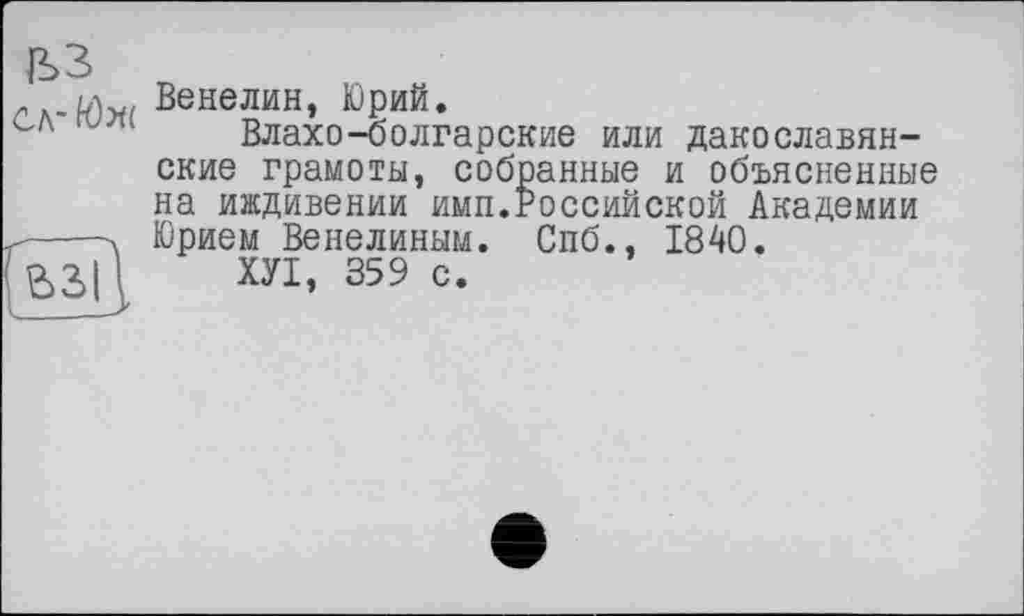 ﻿. Венелин, Юрий.
сл	Влахо-болгарские или дакославян-
ские грамоты, собранные и объясненные на иждивении имп.Российской Академии
ґ----V Юрием Венелиным. Спб., 1840.
ВЗІІ ХУІ, 359 с.